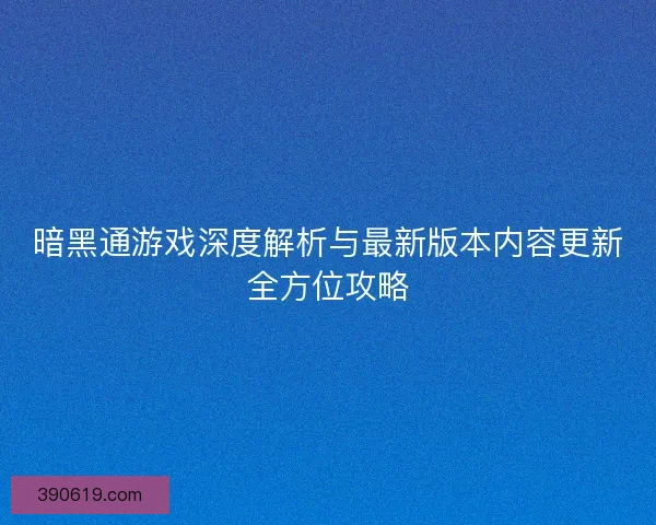 暗黑通游戏深度解析与最新版本内容更新全方位攻略