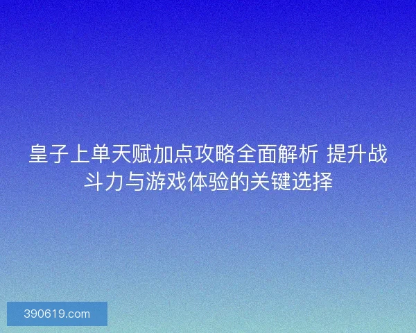 皇子上单天赋加点攻略全面解析 提升战斗力与游戏体验的关键选择