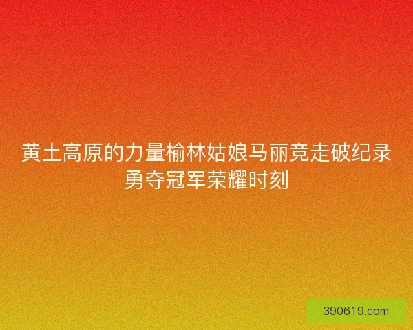 黄土高原的力量榆林姑娘马丽竞走破纪录勇夺冠军荣耀时刻