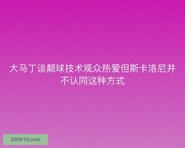 大马丁谈颠球技术观众热爱但斯卡洛尼并不认同这种方式